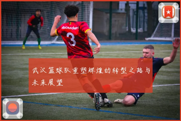 武汉篮球队重塑辉煌的转型之路与未来展望