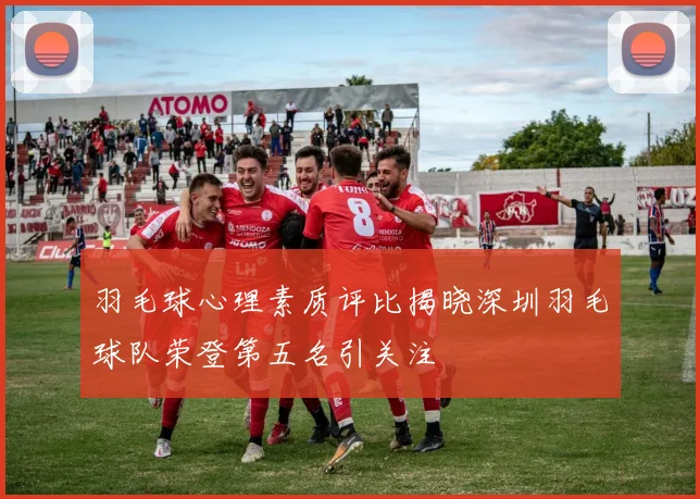 羽毛球心理素质评比揭晓深圳羽毛球队荣登第五名引关注