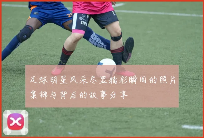足球明星风采尽显精彩瞬间的照片集锦与背后的故事分享