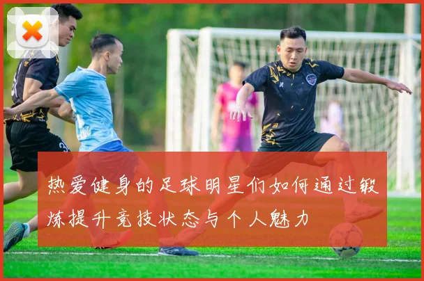 热爱健身的足球明星们如何通过锻炼提升竞技状态与个人魅力