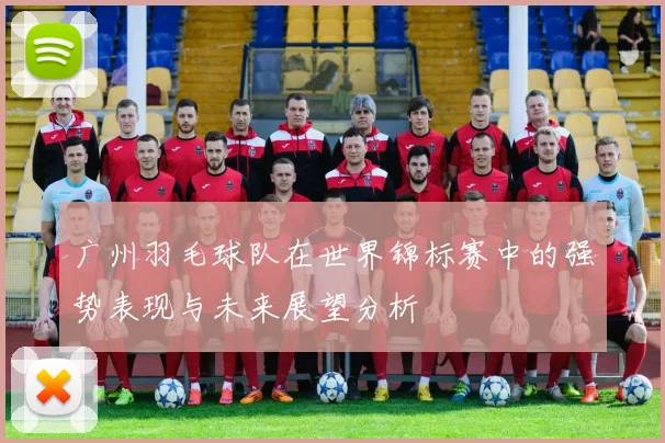 广州羽毛球队在世界锦标赛中的强势表现与未来展望分析