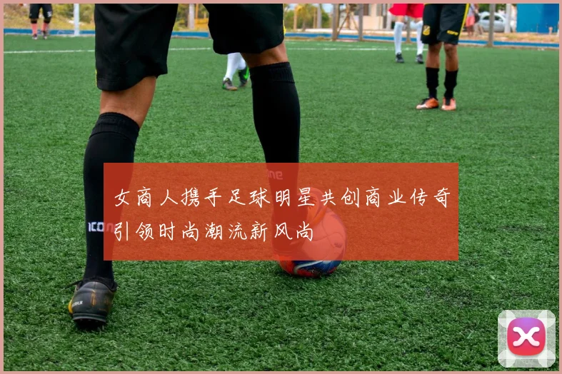 女商人携手足球明星共创商业传奇引领时尚潮流新风尚