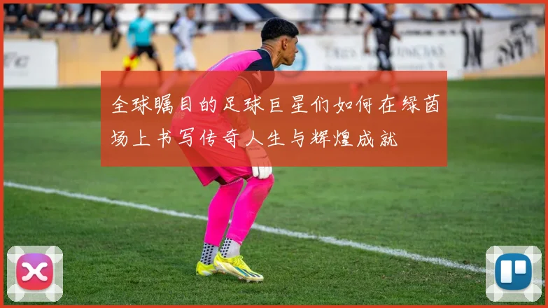 全球瞩目的足球巨星们如何在绿茵场上书写传奇人生与辉煌成就