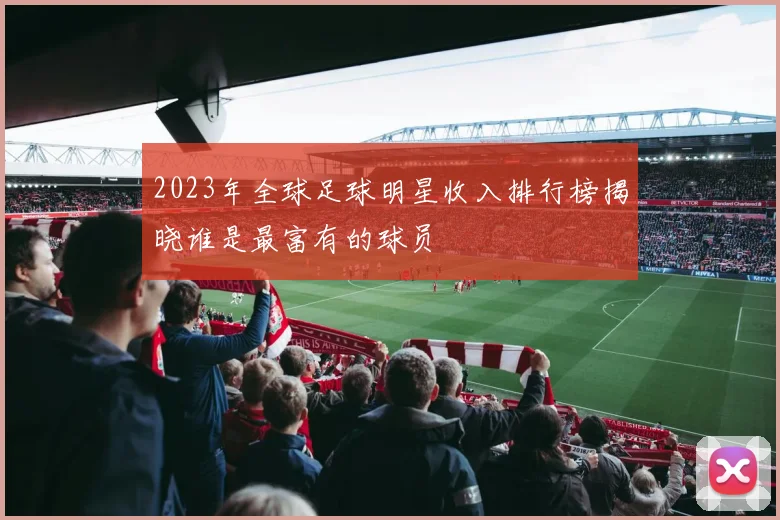 2023年全球足球明星收入排行榜揭晓谁是最富有的球员