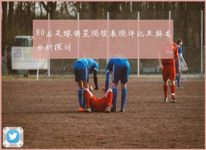80后足球明星现役表现评比及排名分析探讨