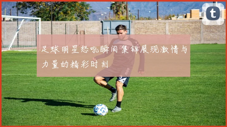 足球明星怒吼瞬间集锦展现激情与力量的精彩时刻