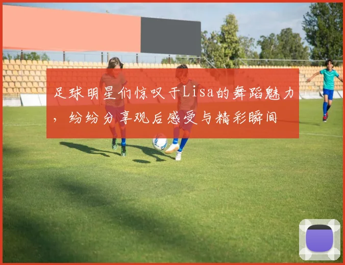 足球明星们惊叹于Lisa的舞蹈魅力，纷纷分享观后感受与精彩瞬间