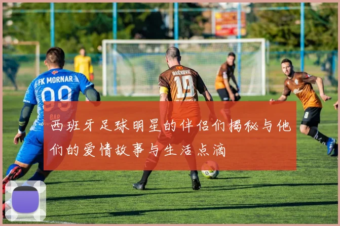 西班牙足球明星的伴侣们揭秘与他们的爱情故事与生活点滴