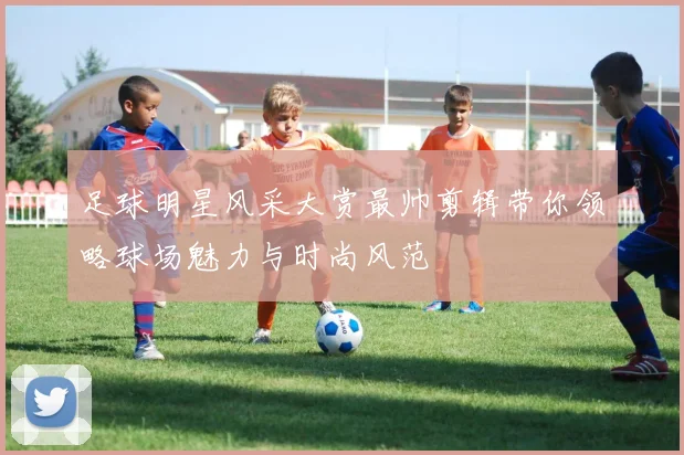 足球明星风采大赏最帅剪辑带你领略球场魅力与时尚风范