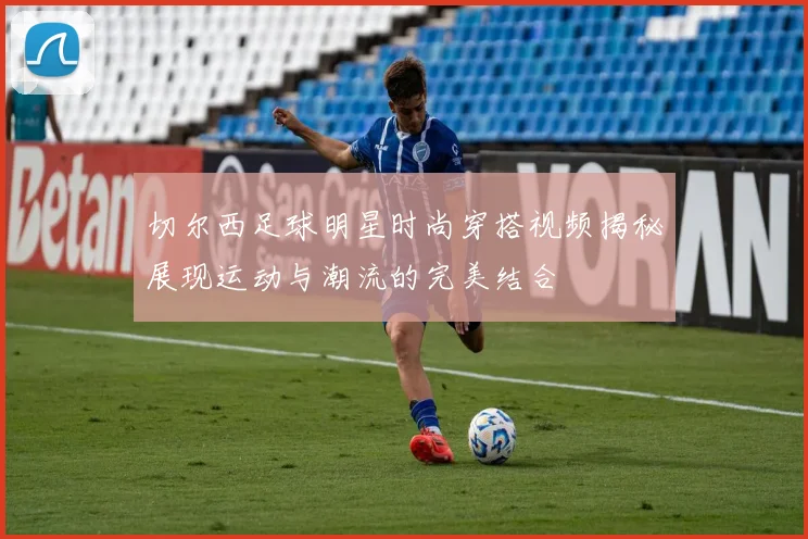 切尔西足球明星时尚穿搭视频揭秘展现运动与潮流的完美结合