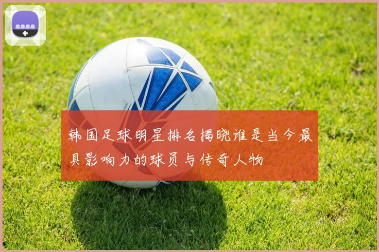 韩国足球明星排名揭晓谁是当今最具影响力的球员与传奇人物