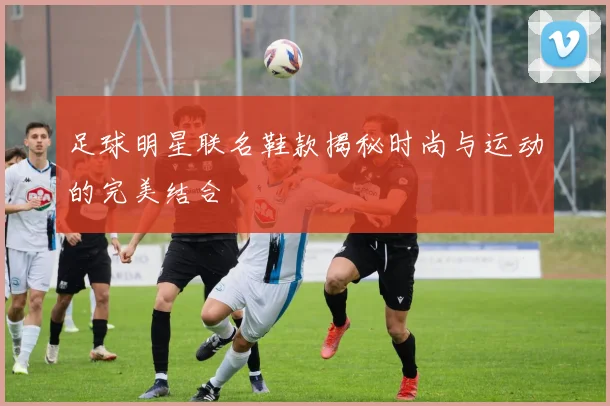 足球明星联名鞋款揭秘时尚与运动的完美结合