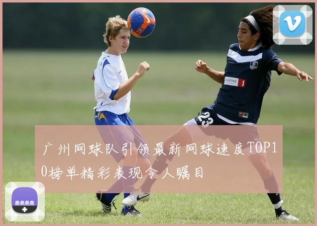 广州网球队引领最新网球速度TOP10榜单精彩表现令人瞩目