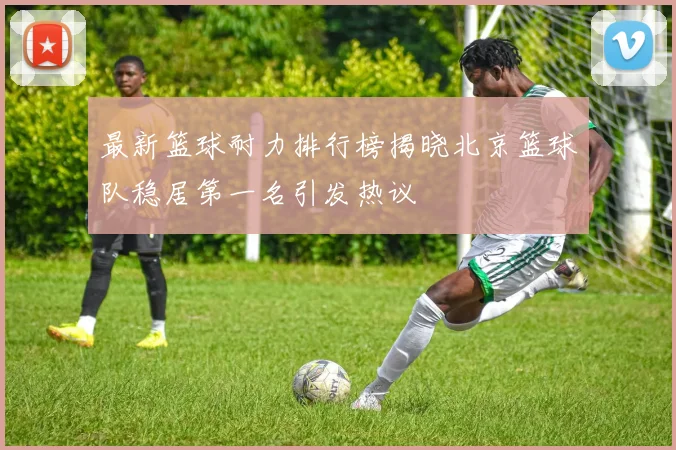 最新篮球耐力排行榜揭晓北京篮球队稳居第一名引发热议