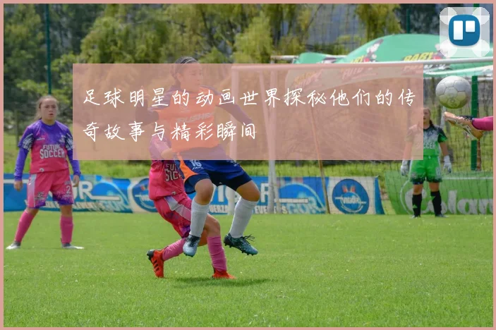 足球明星的动画世界探秘他们的传奇故事与精彩瞬间