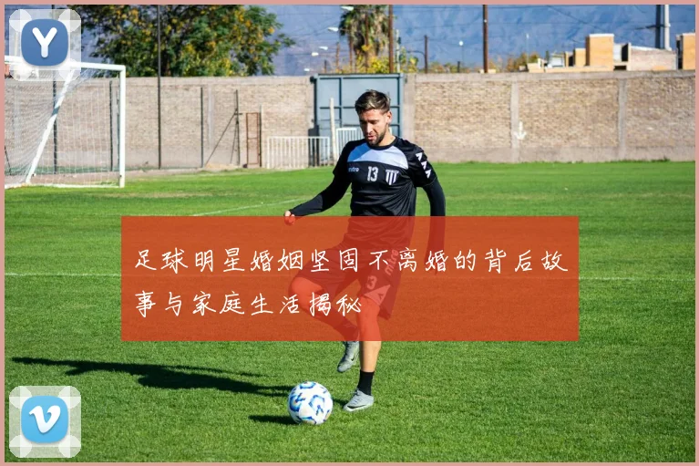 足球明星婚姻坚固不离婚的背后故事与家庭生活揭秘