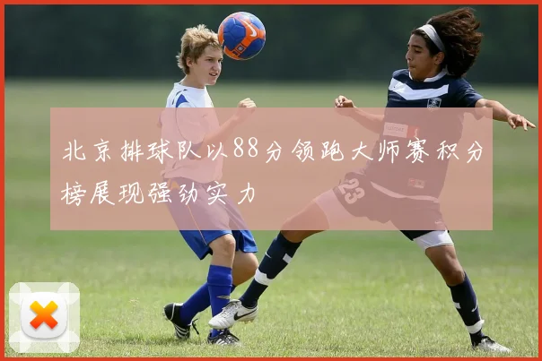 北京排球队以88分领跑大师赛积分榜展现强劲实力