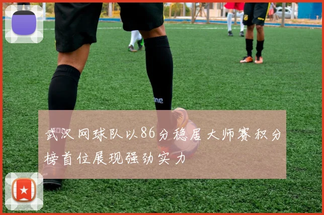 武汉网球队以86分稳居大师赛积分榜首位展现强劲实力