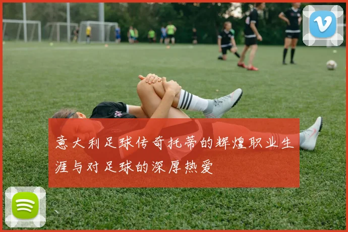 意大利足球传奇托蒂的辉煌职业生涯与对足球的深厚热爱