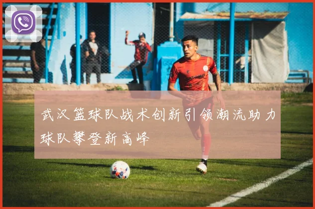武汉篮球队战术创新引领潮流助力球队攀登新高峰