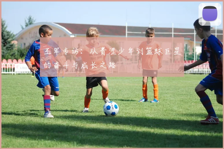 王军专访：从青涩少年到篮球巨星的奋斗与成长之路