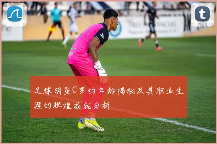 足球明星C罗的年龄揭秘及其职业生涯的辉煌成就分析