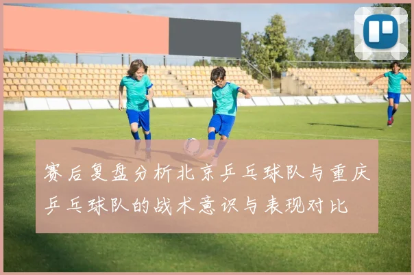 赛后复盘分析北京乒乓球队与重庆乒乓球队的战术意识与表现对比