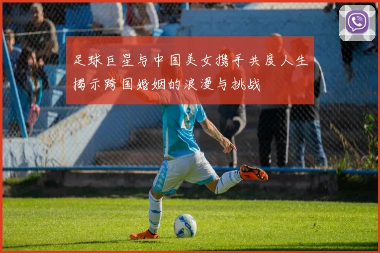 足球巨星与中国美女携手共度人生揭示跨国婚姻的浪漫与挑战