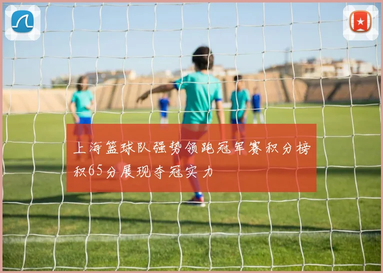 上海篮球队强势领跑冠军赛积分榜积65分展现夺冠实力