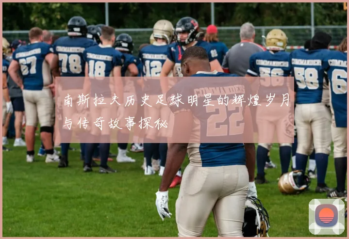 南斯拉夫历史足球明星的辉煌岁月与传奇故事探秘