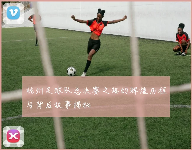 杭州足球队总决赛之路的辉煌历程与背后故事揭秘
