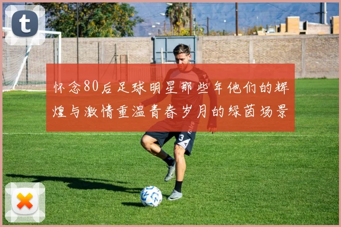 怀念80后足球明星那些年他们的辉煌与激情重温青春岁月的绿茵场景
