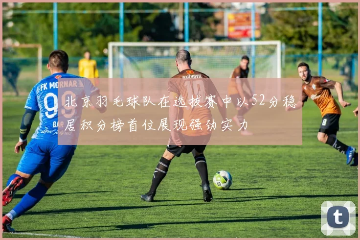 北京羽毛球队在选拔赛中以52分稳居积分榜首位展现强劲实力