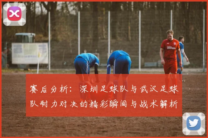 赛后分析：深圳足球队与武汉足球队耐力对决的精彩瞬间与战术解析