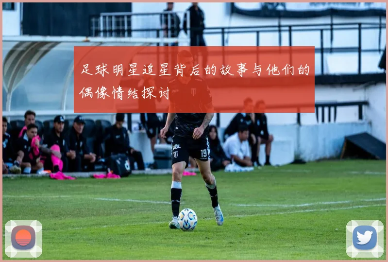 足球明星追星背后的故事与他们的偶像情结探讨