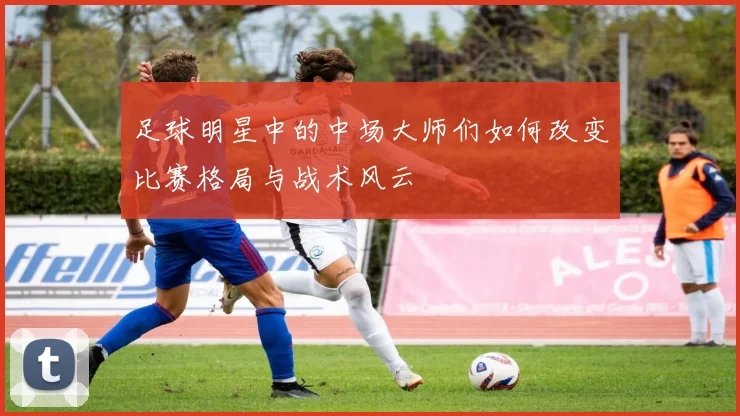 足球明星中的中场大师们如何改变比赛格局与战术风云