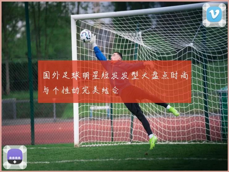 国外足球明星短发发型大盘点时尚与个性的完美结合