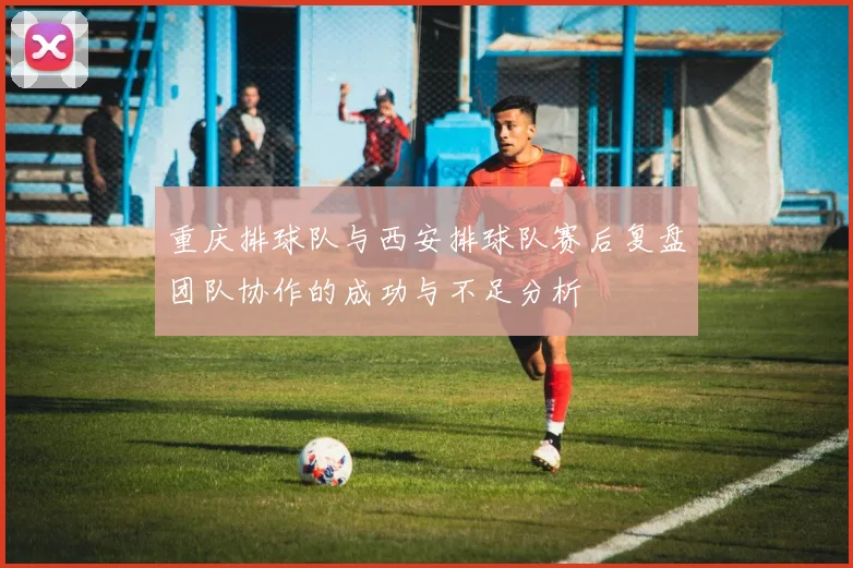 重庆排球队与西安排球队赛后复盘团队协作的成功与不足分析