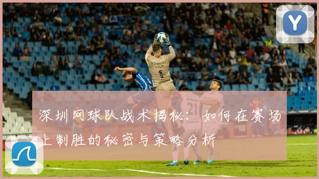 深圳网球队战术揭秘：如何在赛场上制胜的秘密与策略分析