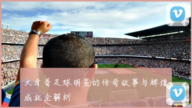 大牙哥足球明星的传奇故事与辉煌成就全解析