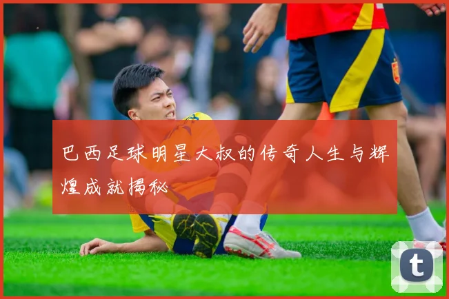 巴西足球明星大叔的传奇人生与辉煌成就揭秘