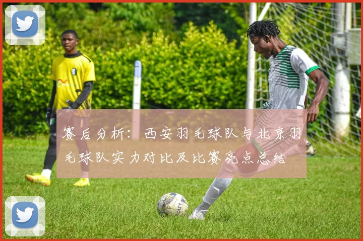 赛后分析：西安羽毛球队与北京羽毛球队实力对比及比赛亮点总结