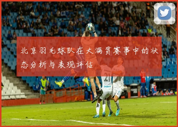 北京羽毛球队在大满贯赛事中的状态分析与表现评估