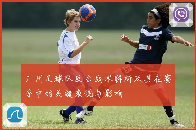 广州足球队反击战术解析及其在赛季中的关键表现与影响