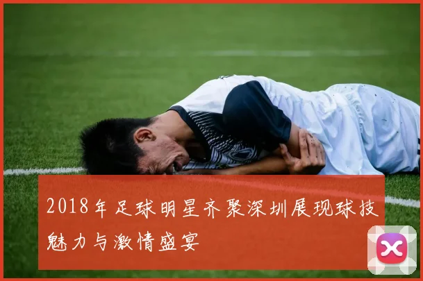 2018年足球明星齐聚深圳展现球技魅力与激情盛宴