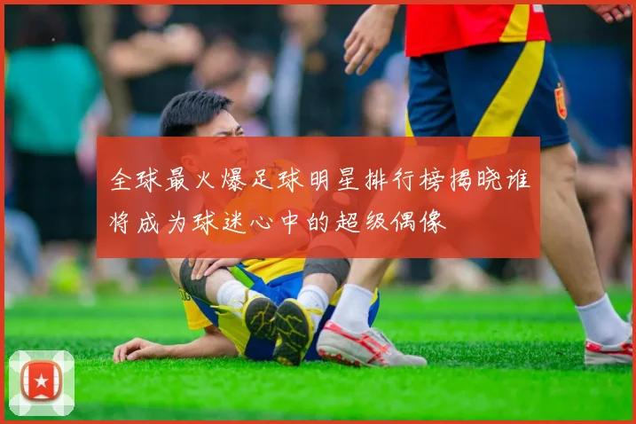 全球最火爆足球明星排行榜揭晓谁将成为球迷心中的超级偶像