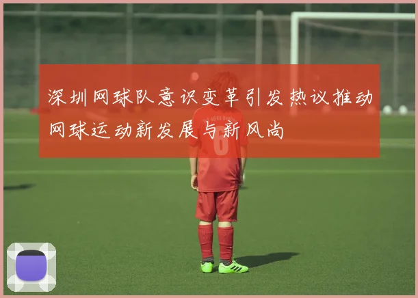 深圳网球队意识变革引发热议推动网球运动新发展与新风尚